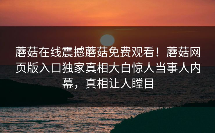 蘑菇在线震撼蘑菇免费观看！蘑菇网页版入口独家真相大白惊人当事人内幕，真相让人瞠目