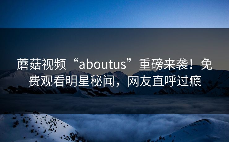 蘑菇视频“aboutus”重磅来袭！免费观看明星秘闻，网友直呼过瘾