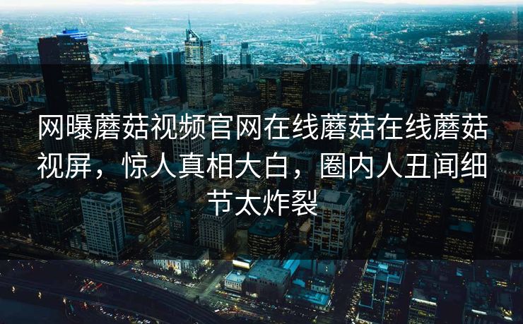 网曝蘑菇视频官网在线蘑菇在线蘑菇视屏，惊人真相大白，圈内人丑闻细节太炸裂