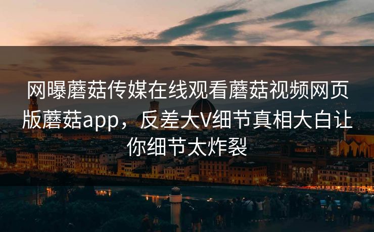 网曝蘑菇传媒在线观看蘑菇视频网页版蘑菇app，反差大V细节真相大白让你细节太炸裂