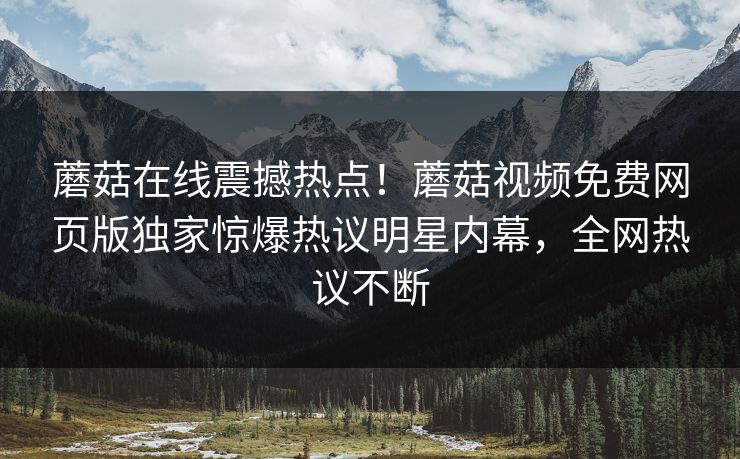 蘑菇在线震撼热点！蘑菇视频免费网页版独家惊爆热议明星内幕，全网热议不断