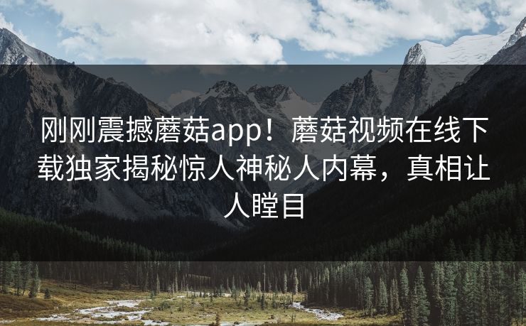 刚刚震撼蘑菇app！蘑菇视频在线下载独家揭秘惊人神秘人内幕，真相让人瞠目