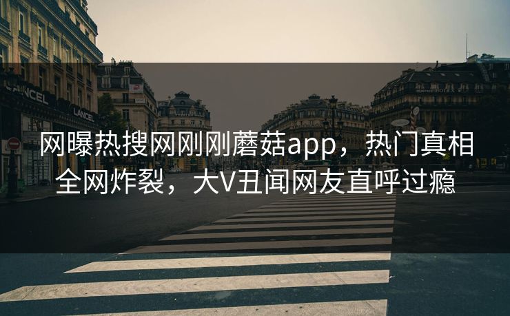 网曝热搜网刚刚蘑菇app，热门真相全网炸裂，大V丑闻网友直呼过瘾