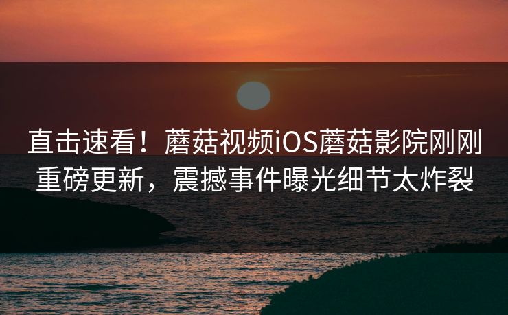 直击速看！蘑菇视频iOS蘑菇影院刚刚重磅更新，震撼事件曝光细节太炸裂