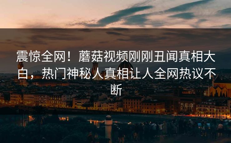 震惊全网！蘑菇视频刚刚丑闻真相大白，热门神秘人真相让人全网热议不断