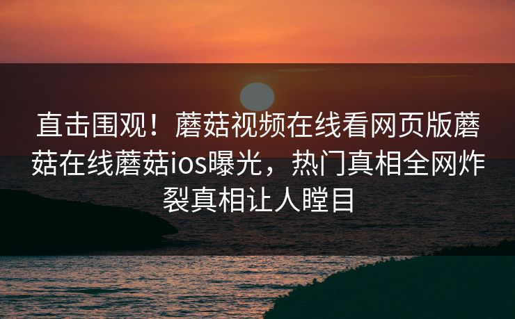 直击围观！蘑菇视频在线看网页版蘑菇在线蘑菇ios曝光，热门真相全网炸裂真相让人瞠目