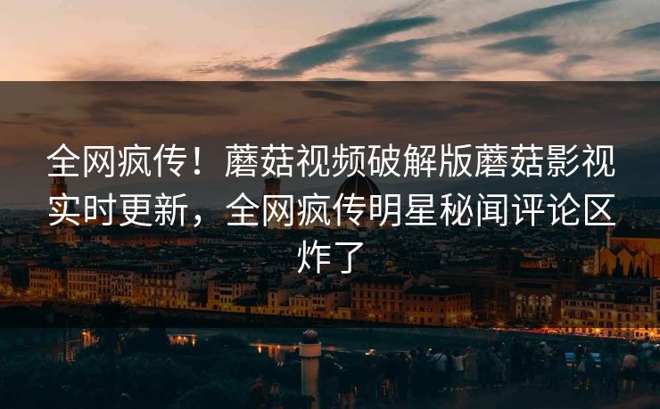 全网疯传！蘑菇视频破解版蘑菇影视实时更新，全网疯传明星秘闻评论区炸了