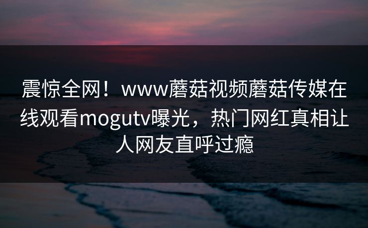 震惊全网！www蘑菇视频蘑菇传媒在线观看mogutv曝光，热门网红真相让人网友直呼过瘾