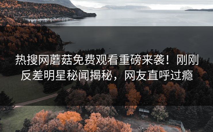 热搜网蘑菇免费观看重磅来袭！刚刚反差明星秘闻揭秘，网友直呼过瘾