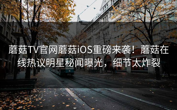 蘑菇TV官网蘑菇iOS重磅来袭！蘑菇在线热议明星秘闻曝光，细节太炸裂