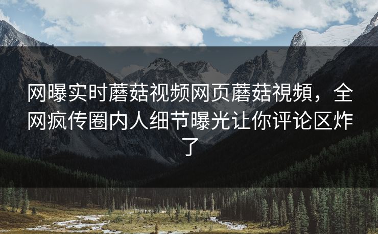网曝实时蘑菇视频网页蘑菇視頻，全网疯传圈内人细节曝光让你评论区炸了