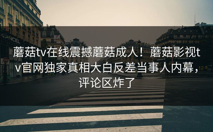 蘑菇tv在线震撼蘑菇成人！蘑菇影视tv官网独家真相大白反差当事人内幕，评论区炸了