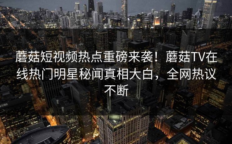 蘑菇短视频热点重磅来袭！蘑菇TV在线热门明星秘闻真相大白，全网热议不断