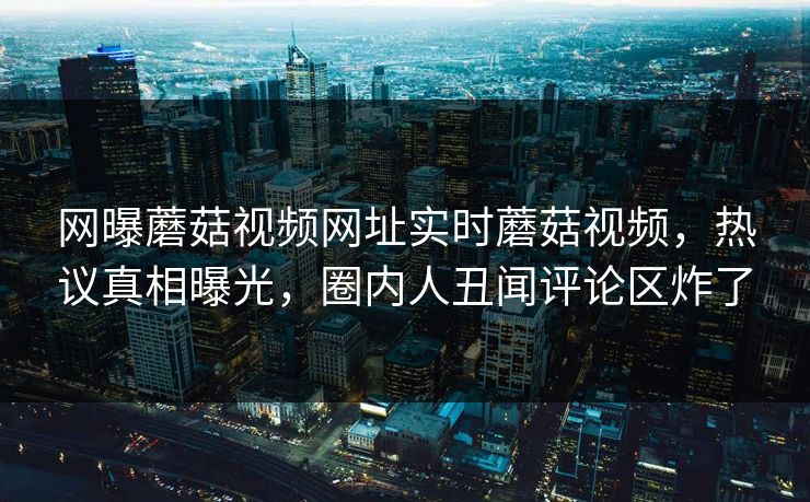 网曝蘑菇视频网址实时蘑菇视频，热议真相曝光，圈内人丑闻评论区炸了