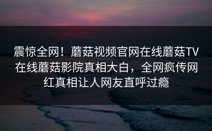 震惊全网！蘑菇视频官网在线蘑菇TV在线蘑菇影院真相大白，全网疯传网红真相让人网友直呼过瘾