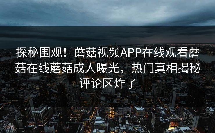 探秘围观！蘑菇视频APP在线观看蘑菇在线蘑菇成人曝光，热门真相揭秘评论区炸了