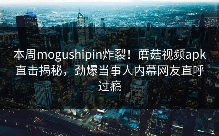 本周mogushipin炸裂！蘑菇视频apk直击揭秘，劲爆当事人内幕网友直呼过瘾