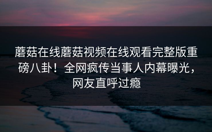 蘑菇在线蘑菇视频在线观看完整版重磅八卦！全网疯传当事人内幕曝光，网友直呼过瘾