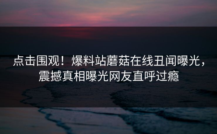 点击围观！爆料站蘑菇在线丑闻曝光，震撼真相曝光网友直呼过瘾