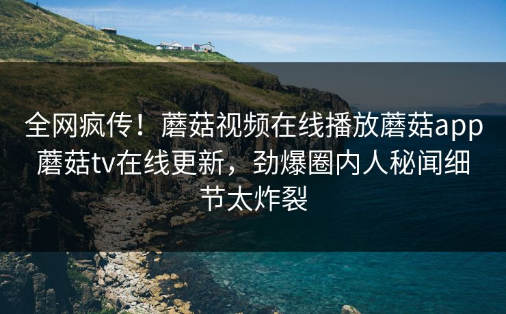 全网疯传！蘑菇视频在线播放蘑菇app蘑菇tv在线更新，劲爆圈内人秘闻细节太炸裂