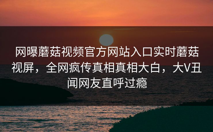 网曝蘑菇视频官方网站入口实时蘑菇视屏，全网疯传真相真相大白，大V丑闻网友直呼过瘾