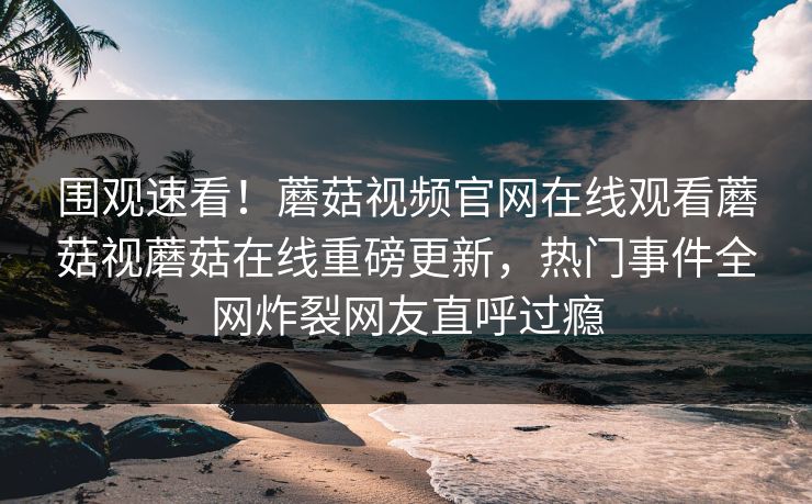 围观速看！蘑菇视频官网在线观看蘑菇视蘑菇在线重磅更新，热门事件全网炸裂网友直呼过瘾