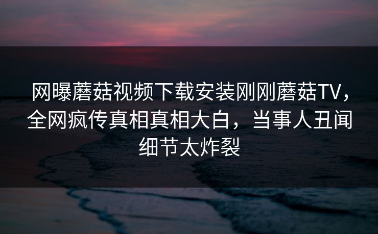 网曝蘑菇视频下载安装刚刚蘑菇TV，全网疯传真相真相大白，当事人丑闻细节太炸裂