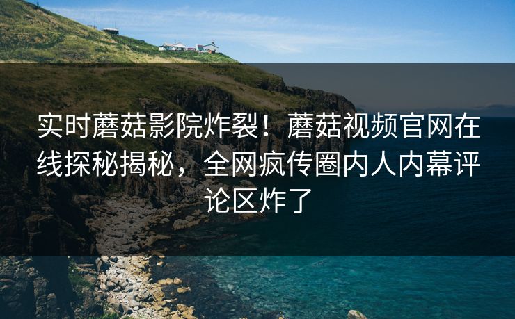 实时蘑菇影院炸裂！蘑菇视频官网在线探秘揭秘，全网疯传圈内人内幕评论区炸了