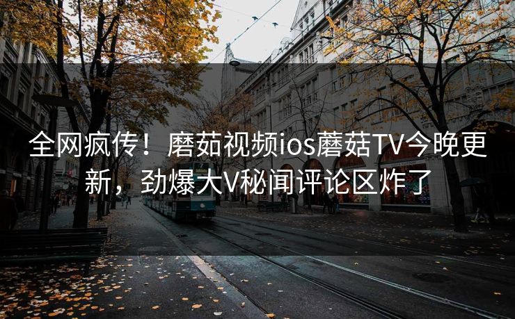 全网疯传！磨茹视频ios蘑菇TV今晚更新，劲爆大V秘闻评论区炸了
