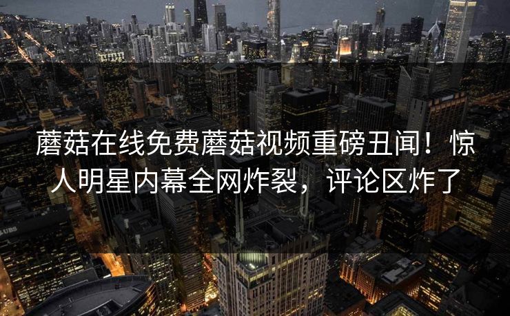 蘑菇在线免费蘑菇视频重磅丑闻！惊人明星内幕全网炸裂，评论区炸了