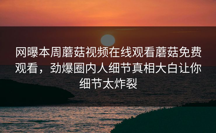 网曝本周蘑菇视频在线观看蘑菇免费观看，劲爆圈内人细节真相大白让你细节太炸裂