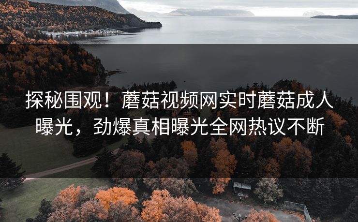 探秘围观！蘑菇视频网实时蘑菇成人曝光，劲爆真相曝光全网热议不断