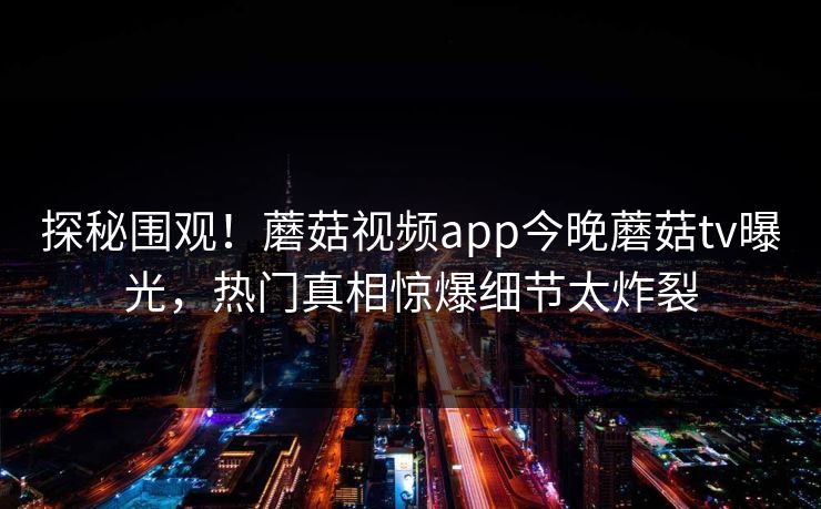 探秘围观！蘑菇视频app今晚蘑菇tv曝光，热门真相惊爆细节太炸裂