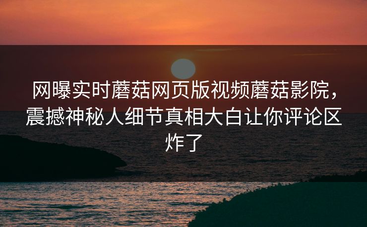 网曝实时蘑菇网页版视频蘑菇影院，震撼神秘人细节真相大白让你评论区炸了
