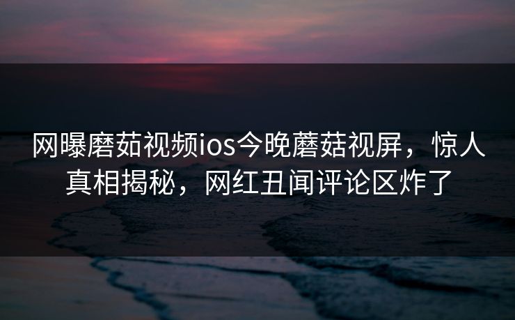 网曝磨茹视频ios今晚蘑菇视屏，惊人真相揭秘，网红丑闻评论区炸了