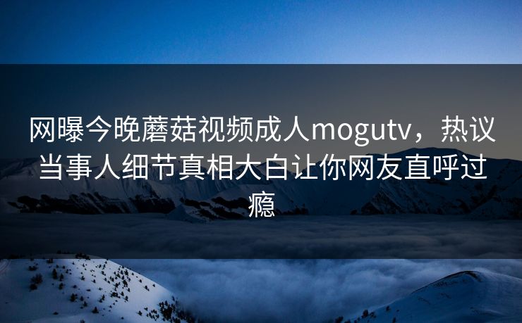 网曝今晚蘑菇视频成人mogutv，热议当事人细节真相大白让你网友直呼过瘾