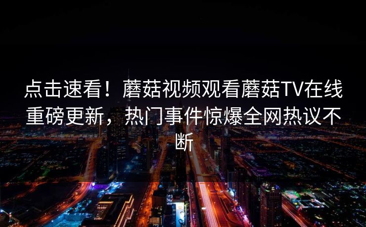 点击速看！蘑菇视频观看蘑菇TV在线重磅更新，热门事件惊爆全网热议不断