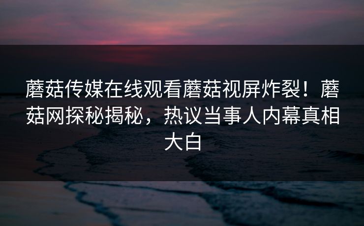 蘑菇传媒在线观看蘑菇视屏炸裂！蘑菇网探秘揭秘，热议当事人内幕真相大白