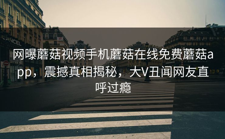 网曝蘑菇视频手机蘑菇在线免费蘑菇app，震撼真相揭秘，大V丑闻网友直呼过瘾