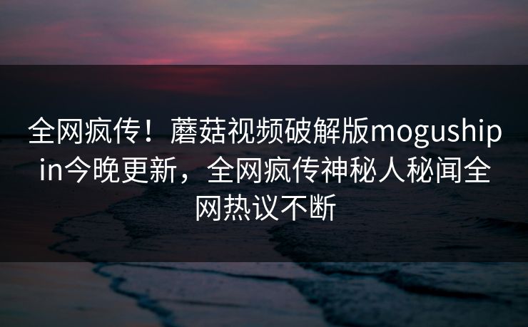 全网疯传！蘑菇视频破解版mogushipin今晚更新，全网疯传神秘人秘闻全网热议不断