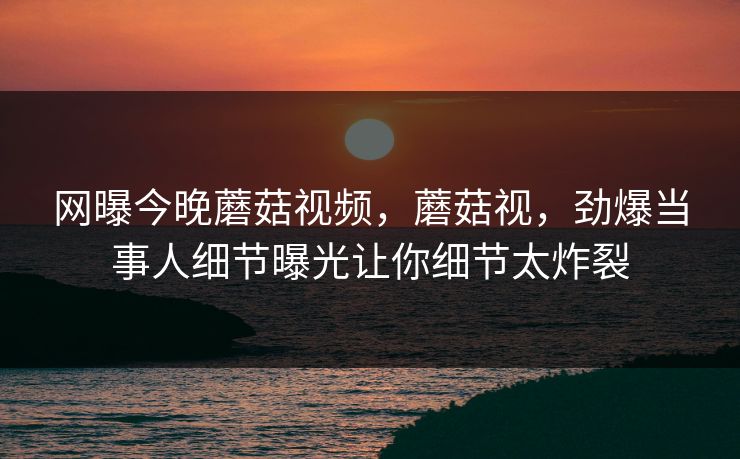 网曝今晚蘑菇视频，蘑菇视，劲爆当事人细节曝光让你细节太炸裂