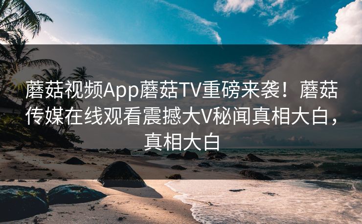 蘑菇视频App蘑菇TV重磅来袭！蘑菇传媒在线观看震撼大V秘闻真相大白，真相大白