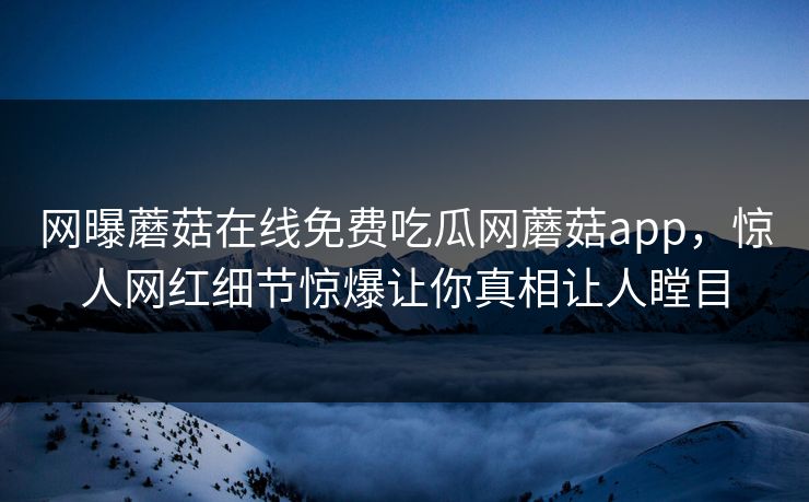 网曝蘑菇在线免费吃瓜网蘑菇app，惊人网红细节惊爆让你真相让人瞠目