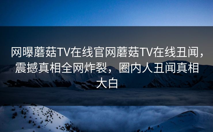 网曝蘑菇TV在线官网蘑菇TV在线丑闻，震撼真相全网炸裂，圈内人丑闻真相大白