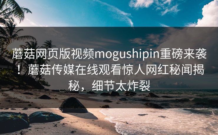 蘑菇网页版视频mogushipin重磅来袭！蘑菇传媒在线观看惊人网红秘闻揭秘，细节太炸裂