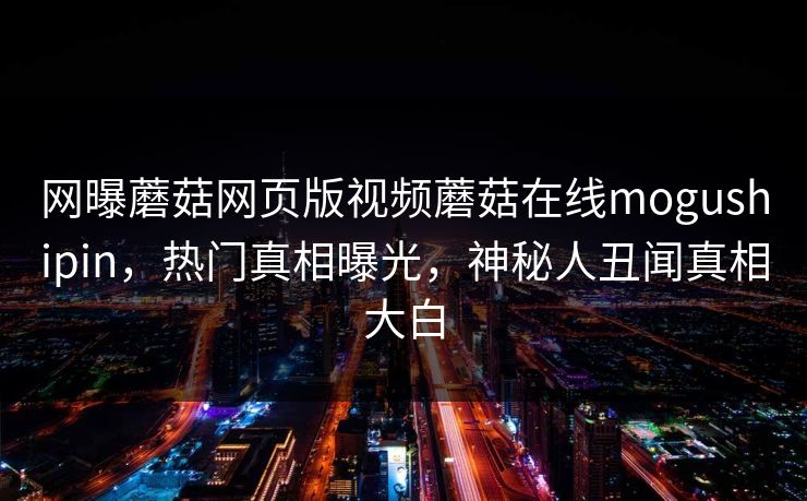 网曝蘑菇网页版视频蘑菇在线mogushipin，热门真相曝光，神秘人丑闻真相大白