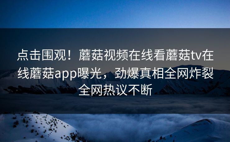 点击围观！蘑菇视频在线看蘑菇tv在线蘑菇app曝光，劲爆真相全网炸裂全网热议不断