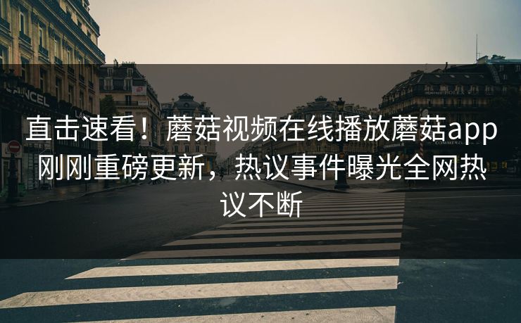 直击速看！蘑菇视频在线播放蘑菇app刚刚重磅更新，热议事件曝光全网热议不断