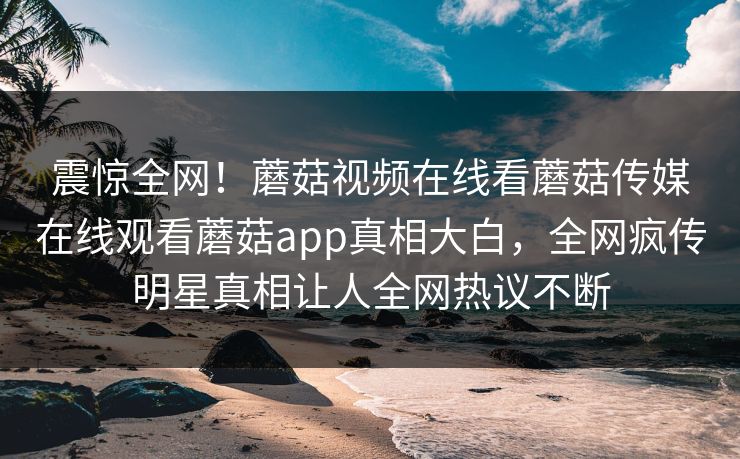 震惊全网！蘑菇视频在线看蘑菇传媒在线观看蘑菇app真相大白，全网疯传明星真相让人全网热议不断