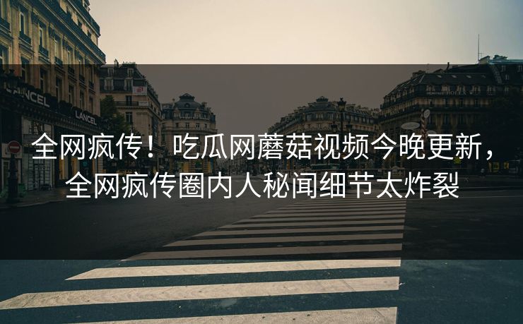 全网疯传！吃瓜网蘑菇视频今晚更新，全网疯传圈内人秘闻细节太炸裂